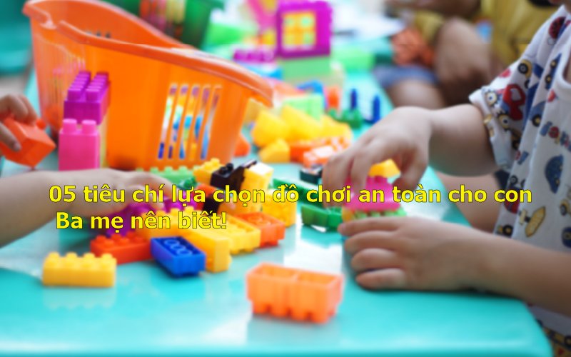 05 tiêu chí lựa chọn đồ chơi an toàn cho con Ba mẹ nên biết!
